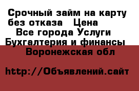 Срочный займ на карту без отказа › Цена ­ 500 - Все города Услуги » Бухгалтерия и финансы   . Воронежская обл.